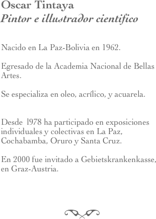 Oscar Tintaya
Pintor e illustrador cientifico 


Nacido en La Paz-Bolivia en 1962. 

Egresado de la Academia Nacional de Bellas Artes.

Se especializa en oleo, acrílico, y acuarela.


Desde  l978 ha participado en exposiciones individuales y colectivas en La Paz, Cochabamba, Oruro y Santa Cruz. 

En 2000 fue invitado a Gebietskrankenkasse, 
en Graz-Austria.



f